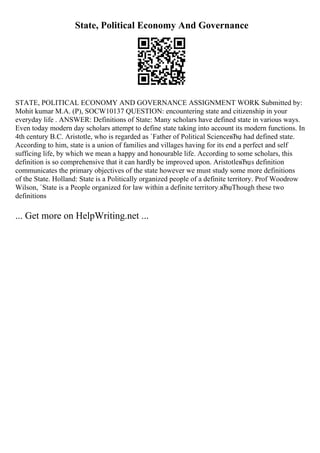 State, Political Economy And Governance
STATE, POLITICAL ECONOMY AND GOVERNANCE ASSIGNMENT WORK Submitted by:
Mohit kumar M.A. (P), SOCW10137 QUESTION: encountering state and citizenship in your
everyday life . ANSWER: Definitions of State: Many scholars have defined state in various ways.
Even today modern day scholars attempt to define state taking into account its modern functions. In
4th century B.C. Aristotle, who is regarded as `Father of Political ScienceвЂџ had defined state.
According to him, state is a union of families and villages having for its end a perfect and self
sufficing life, by which we mean a happy and honourable life. According to some scholars, this
definition is so comprehensive that it can hardly be improved upon. AristotleвЂџs definition
communicates the primary objectives of the state however we must study some more definitions
of the State. Holland: State is a Politically organized people of a definite territory. Prof Woodrow
Wilson, `State is a People organized for law within a definite territory.вЂџThough these two
definitions
... Get more on HelpWriting.net ...
 