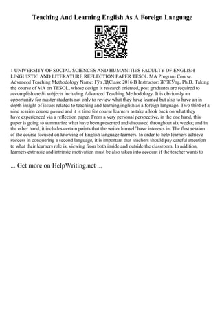 Teaching And Learning English As A Foreign Language
1 UNIVERSITY OF SOCIAL SCIENCES AND HUMANITIES FACULTY OF ENGLISH
LINGUISTIC AND LITERATURE REFLECTION PAPER TESOL MA Program Course:
Advanced Teaching Methodology Name: Гўn ДђClass: 2016 B Instructor: Ж°ЖЎng, Ph.D. Taking
the course of MA on TESOL, whose design is research oriented, post graduates are required to
accomplish credit subjects including Advanced Teaching Methodology. It is obviously an
opportunity for master students not only to review what they have learned but also to have an in
depth insight of issues related to teaching and learningEnglish as a foreign language. Two third of a
nine session course passed and it is time for course learners to take a look back on what they
have experienced via a reflection paper. From a very personal perspective, in the one hand, this
paper is going to summarize what have been presented and discussed throughout six weeks; and in
the other hand, it includes certain points that the writer himself have interests in. The first session
of the course focused on knowing of English language learners. In order to help learners achieve
success in conquering a second language, it is important that teachers should pay careful attention
to what their learners role is, viewing from both inside and outside the classroom. In addition,
learners extrinsic and intrinsic motivation must be also taken into account if the teacher wants to
... Get more on HelpWriting.net ...
 