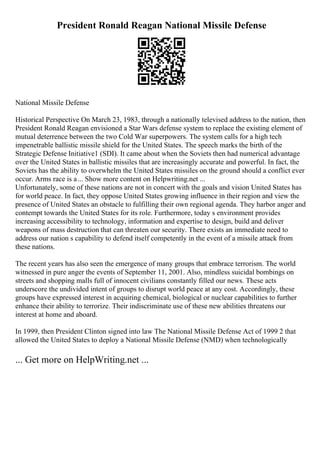 President Ronald Reagan National Missile Defense
National Missile Defense
Historical Perspective On March 23, 1983, through a nationally televised address to the nation, then
President Ronald Reagan envisioned a Star Wars defense system to replace the existing element of
mutual deterrence between the two Cold War superpowers. The system calls for a high tech
impenetrable ballistic missile shield for the United States. The speech marks the birth of the
Strategic Defense Initiative1 (SDI). It came about when the Soviets then had numerical advantage
over the United States in ballistic missiles that are increasingly accurate and powerful. In fact, the
Soviets has the ability to overwhelm the United States missiles on the ground should a conflict ever
occur. Arms race is a... Show more content on Helpwriting.net ...
Unfortunately, some of these nations are not in concert with the goals and vision United States has
for world peace. In fact, they oppose United States growing influence in their region and view the
presence of United States an obstacle to fulfilling their own regional agenda. They harbor anger and
contempt towards the United States for its role. Furthermore, today s environment provides
increasing accessibility to technology, information and expertise to design, build and deliver
weapons of mass destruction that can threaten our security. There exists an immediate need to
address our nation s capability to defend itself competently in the event of a missile attack from
these nations.
The recent years has also seen the emergence of many groups that embrace terrorism. The world
witnessed in pure anger the events of September 11, 2001. Also, mindless suicidal bombings on
streets and shopping malls full of innocent civilians constantly filled our news. These acts
underscore the undivided intent of groups to disrupt world peace at any cost. Accordingly, these
groups have expressed interest in acquiring chemical, biological or nuclear capabilities to further
enhance their ability to terrorize. Their indiscriminate use of these new abilities threatens our
interest at home and aboard.
In 1999, then President Clinton signed into law The National Missile Defense Act of 1999 2 that
allowed the United States to deploy a National Missile Defense (NMD) when technologically
... Get more on HelpWriting.net ...
 