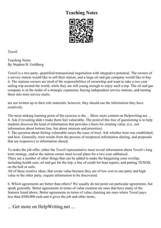 Teaching Notes
Texoil
Teaching Notes
By Stephen B. Goldberg
Texoil is a two party, quantified transactional negotiation with integrative potential. The owners of
a service station would like to sell their station, and a large oil and gas company would like to buy
it. The stations owners are tired of the responsibilities of ownership and want to take a two year
sailing trip around the world, while they are still young enough to enjoy such a trip. The oil and gas
company is in the midst of a strategic expansion, buying independent service stations, and turning
them into mini service marts.
are not written up in their role materials; however, they should use the information they have
creatively.
The most striking learning point of the exercise is the ... Show more content on Helpwriting.net ...
4. Ask if revealing didn t make them feel vulnerable. The point of this line of questioning is to help
students discover the kind of information that provides a basis for creating value, (i.e., not
information about bottom line, but about interests and priorities).
5. The question about feeling vulnerable raises the issue of trust. Ask whether trust was established,
and how. Generally, trust results from the process of reciprocal information sharing, and proposals
that are responsive to information shared.
To make the job offer, either the Texoil representative must reveal information about Texoil s long
term strategy, and/or the station owner must reveal plans for a two year sabbatical.
There are a number of other things that can be added to make the bargaining zone overlap,
including health care, oil and gas for the trip, a line of credit for boat repairs, and putting TEXOIL
on the hull or sails.
All of these creative ideas, that create value because they are of low cost to one party and high
value to the other party, require information to be discovered.
6. Which agreements are better than others? We usually do not point out particular agreements, but
speak generally. Better agreements in terms of value creation are ones that have many of the
features listed above. Better agreements in terms of value claiming are ones where Texoil pays
less than $500,000 cash and it gives the job and other items,
... Get more on HelpWriting.net ...
 