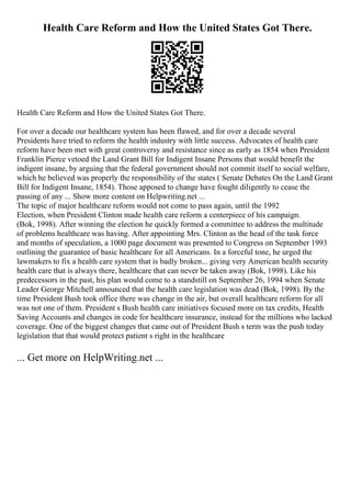 Health Care Reform and How the United States Got There.
Health Care Reform and How the United States Got There.
For over a decade our healthcare system has been flawed, and for over a decade several
Presidents have tried to reform the health industry with little success. Advocates of health care
reform have been met with great controversy and resistance since as early as 1854 when President
Franklin Pierce vetoed the Land Grant Bill for Indigent Insane Persons that would benefit the
indigent insane, by arguing that the federal government should not commit itself to social welfare,
which he believed was properly the responsibility of the states ( Senate Debates On the Land Grant
Bill for Indigent Insane, 1854). Those apposed to change have fought diligently to cease the
passing of any ... Show more content on Helpwriting.net ...
The topic of major healthcare reform would not come to pass again, until the 1992
Election, when President Clinton made health care reform a centerpiece of his campaign.
(Bok, 1998). After winning the election he quickly formed a committee to address the multitude
of problems healthcare was having. After appointing Mrs. Clinton as the head of the task force
and months of speculation, a 1000 page document was presented to Congress on September 1993
outlining the guarantee of basic healthcare for all Americans. In a forceful tone, he urged the
lawmakers to fix a health care system that is badly broken... giving very American health security
health care that is always there, healthcare that can never be taken away (Bok, 1998). Like his
predecessors in the past, his plan would come to a standstill on September 26, 1994 when Senate
Leader George Mitchell announced that the health care legislation was dead (Bok, 1998). By the
time President Bush took office there was change in the air, but overall healthcare reform for all
was not one of them. President s Bush health care initiatives focused more on tax credits, Health
Saving Accounts and changes in code for healthcare insurance, instead for the millions who lacked
coverage. One of the biggest changes that came out of President Bush s term was the push today
legislation that that would protect patient s right in the healthcare
... Get more on HelpWriting.net ...
 