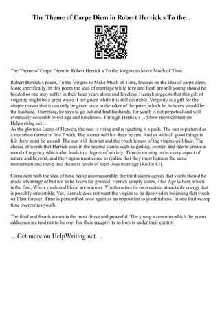 The Theme of Carpe Diem in Robert Herrick s To the...
The Theme of Carpe Diem in Robert Herrick s To the Virgins to Make Much of Time
Robert Herrick s poem, To the Virgins to Make Much of Time, focuses on the idea of carpe diem.
More specifically, in this poem the idea of marriage while love and flesh are still young should be
heeded or one may suffer in their later years alone and loveless. Herrick suggests that this gift of
virginity might be a great waste if not given while it is still desirable. Virginity is a gift for the
simple reason that it can only be given once to the taker of the prize, which he believes should be
the husband. Therefore, he says to go out and find husbands, for youth is not perpetual and will
eventually succumb to old age and loneliness. Through Herrick s ... Show more content on
Helpwriting.net ...
As the glorious Lamp of Heaven, the sun, is rising and is reaching it s peak. The sun is pictured as
a marathon runner in line 7 with, The sooner will his Race be run. And as with all good things in
life there must be an end. The sun will then set and the youthfulness of the virgins will fade. The
choice of words that Herrick uses in the second stanza such as getting, sooner, and neerer create a
mood of urgency which also leads to a degree of anxiety. Time is moving on in every aspect of
nature and beyond, and the virgins must come to realize that they must harness the same
momentum and move into the next levels of their lives marriage (Rollin 83).
Consistent with the idea of time being unconquerable, the third stanza agrees that youth should be
made advantage of but not to be taken for granted. Herrick simply states, That Age is best, which
is the first, When youth and blood are warmer. Youth carries its own certain attractable energy that
is possibly irresistible. Yet, Herrick does not want the virgins to be deceived in believing that youth
will last forever. Time is personified once again as an opposition to youthfulness. In one foul swoop
time overcomes youth.
The final and fourth stanza is the most direct and powerful. The young women in which the poem
addresses are told not to be coy. For their receptivity to love is under their control
... Get more on HelpWriting.net ...
 