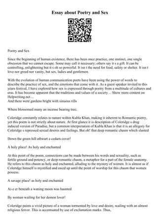Essay about Poetry and Sex
Poetry and Sex
Since the beginning of human existence, there has been once practice, one instinct, one single
obsession that we cannot escape. Some may call it necessary; others say it s a gift. It can be
controlling, enlightening but it s oh so powerful. It isn t the need for food, safety or shelter. It isn t
love nor greed nor vanity, but sex, ladies and gentlemen.
With the evolution of human communication poets have been using the power of words to
describe the practice of sex, and the emotions that come with it. As a guest speaker invited to this
years festival, I have explored how sex is expressed through poetry from a multitude of cultures and
eras. It has become apparent that the traditions and values of a society ... Show more content on
Helpwriting.net ...
And there were gardens bright with sinuous rills
Where blossomed many an incense bearing tree;
Coleridge constantly relates to nature within Kubla Khan, making it inherent to Romantic poetry,
yet this poem is not strictly about nature. At first glance it is description of Coleridge s drug
induced version of Paradise, but a common interpretation of Kubla Khan is that it is an allegory for
Coleridge s repressed sexual desires and feelings. But oh! that deep romantic chasm which slanted
Down the green hill athwart a cedarn cover!
A holy place! As holy and enchanted
At this point of the poem, connections can be made between his words and sexuality, such as
fertile ground and potency, or deep romantic chasm, a metaphor for a part of the female anatomy.
He refers to this chasm as holy and enchanted, alluding to the mystery of women. It is almost as if
Coleridge himself is mystified and awed up until the point of worship for this chasm that women
possess.
A savage place! as holy and enchanted
As e er beneath a waning moon was haunted
By woman wailing for her demon lover!
Coleridge paints a vivid picture of a woman tormented by love and desire, wailing with an almost
religious fervor. This is accentuated by use of exclamation marks. Thus,
 