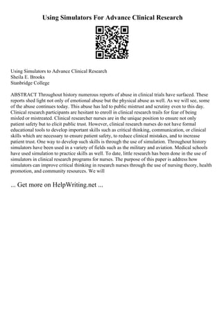Using Simulators For Advance Clinical Research
Using Simulators to Advance Clinical Research
Sheila E. Brooks
Stanbridge College
ABSTRACT Throughout history numerous reports of abuse in clinical trials have surfaced. These
reports shed light not only of emotional abuse but the physical abuse as well. As we will see, some
of the abuse continues today. This abuse has led to public mistrust and scrutiny even to this day.
Clinical research participants are hesitant to enroll in clinical research trails for fear of being
misled or mistreated. Clinical researcher nurses are in the unique position to ensure not only
patient safety but to elicit public trust. However, clinical research nurses do not have formal
educational tools to develop important skills such as critical thinking, communication, or clinical
skills which are necessary to ensure patient safety, to reduce clinical mistakes, and to increase
patient trust. One way to develop such skills is through the use of simulation. Throughout history
simulators have been used in a variety of fields such as the military and aviation. Medical schools
have used simulation to practice skills as well. To date, little research has been done in the use of
simulators in clinical research programs for nurses. The purpose of this paper is address how
simulators can improve critical thinking in research nurses through the use of nursing theory, health
promotion, and community resources. We will
... Get more on HelpWriting.net ...
 