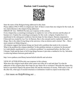 Daoism And Cosmology Essay
State the name of the Religion being addressed in this chart.
Please address ONLY ONE (1) religion per chart. If there is more than one religion for the week, do
two charts.Daoism is the religion being addressed.
ORIGIN OF ALL THINGS Provide your response in this column.
Every religion has a cosmology/cosmogony to explain its view of the universe and the place of
humans in it. Explain the cosmology/cosmogony for this week s religion. Explain how it is
manifested in the subsequent worldview that develops for that religion. Daoism originated in
China and was created by Lao Tzu. In Daoism, Dao is the concept used to explain the origin of all
things. Dao is the oldest living thing in the universe; it has no desires and is eternal. The ... Show
more content on Helpwriting.net ...
All religions suggest that human beings are faced with a problem that needs to be overcome.
What is the problem this religion identifies? Is this problem intrinsic or extrinsic for the person?
Is it individually manifested or is it a collective problem? As mentioned before, the Dao is the
Ultimate Truth and the basis of all living things because it provides a method to live by. Salvation
is achieving balance between good and evil.
http://www.patheos.com/library/taoism/beliefs/afterlife and salvation
VIEW OF AFTERLIFEProvide your response in this column.
What does this religion teach about what comes next after all is said and done? In what do
adherents of this religion place their hope for any future life or existence? Describe the impact this
belief or non belief impacts the person daily life and the structures of society. With such a view of
the after life, what type of societal structures or institutions would we expect to develop in the
... Get more on HelpWriting.net ...
 