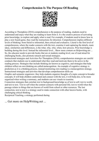 Comprehension Is The Purpose Of Reading
According to Thompkins (2016) comprehension is the purpose of reading, students need to
understand and enjoy what they are reading to learn from it. It s the creative process of activating
prior knowledge, to explore and apply what is read. For example, if students need to know how to
play a new board game, they read the instructions for direction. Comprehension implies different
levels of thinking: from literal to inferential, then critical and evaluative. Literal is the first level of
comprehension, where the reader connects with the text, examine it and capturing the details, main
ideas, similarities and differences, is the what, why, who, when, how process. Prior knowledge is
building during this level. Instead the inferential level... Show more content on Helpwriting.net ...
So, the educator needs to provide books that are at students reading level, use of read aloud for
challenging books, also promote reteach and reread strategies.
Instructional strategies and Activities Per Thompkins (2016), comprehension strategies are careful
conducts that students use to understand what they read and motivate them to be active in the
reading process. Strategies that include thinking are known as cognitive, and strategies that help
children reflect on own thinking are called metacognition. An example of cognitive strategy is
prediction as it is a thinking process, instead monitoring own reading is a metacognition strategy.
Instructional strategies and activities that develops comprehension skills are
Graphic and semantic organizers: they help students organize thoughts of a topic concept to broader
concepts; It will help children understand and connect with the text, it will help also, to be more
organized when writing a summary, and students can use visuals to examine.
Connection strategies that correlate text to background knowledge as of text to self, text to world,
and text to text. Text to self when the content connects with personal life; text to world when the
passage relates to things that are known of world from school or other resources. The last
connection, text to text is a strategy used to make connection with other known books, with
challenging critical thinking.
Reciprocal Teaching, a strategy performed during
... Get more on HelpWriting.net ...
 