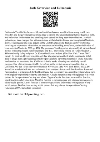 Jack Kevorkian and Euthanasia
Euthanasia The thin line between life and death has become an ethical issue many health care
providers and the government have long tried to ignore. The understanding that life begins at birth,
and ends when the heartbeat and breathing have ceased has long been deemed factual. Medical
technologies have changed this with respirators, artificial defibrillators, and transplants (Macionis,
2009). Thus medical and legal experts in the United States define death as an irreversible state
involving no response to stimulation, no movement or breathing, no reflexes, and no indication of
brain activity (Macionis, 2009, p. 436). The process of deciding when a terminally ill patient should
die lies within the patient, family members, and the... Show more content on Helpwriting.net ...
This was hardly doing it right as Dr. Kevorkian likes to believe. (The New York Times, 2007,
para.6) By contrast, Oregon being the only law allowing terminally ill adults to request a lethal
dose of drugs from a physician requires two physicians to agree the patient is of sound mind and
has less than six months to live. California is in the works of voting on a similarly careful
measure. One of its sponsors cites Dr. Kevorkian as the perfect reason we need this law in
California. We don t want there to be more Dr. Kevorkians (The New York Times, 2007). Dr.
Kevorkian s assisted suicides and euthanasia is an example of structural functionalism Structural
functionalism is a framework for building theory that sees society as a complex system whose parts
work together to promote solidarity and stability. A social function is the consequences of a social
pattern for the operation of society as a whole. Types of social functions are manifest function,
latent function and dysfunctions. Manifest function is the recognized and intended consequences
of any social pattern. Latent function is the unrecognized and unintended consequences of any
social pattern. Dysfunctions are any social pattern that may disrupt the operation of society
(Macionis, 2009). Kevorkian s situation
... Get more on HelpWriting.net ...
 