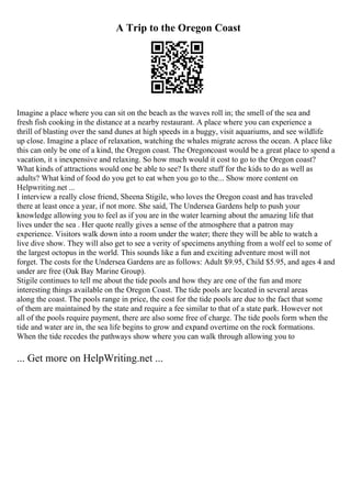 A Trip to the Oregon Coast
Imagine a place where you can sit on the beach as the waves roll in; the smell of the sea and
fresh fish cooking in the distance at a nearby restaurant. A place where you can experience a
thrill of blasting over the sand dunes at high speeds in a buggy, visit aquariums, and see wildlife
up close. Imagine a place of relaxation, watching the whales migrate across the ocean. A place like
this can only be one of a kind, the Oregon coast. The Oregoncoast would be a great place to spend a
vacation, it s inexpensive and relaxing. So how much would it cost to go to the Oregon coast?
What kinds of attractions would one be able to see? Is there stuff for the kids to do as well as
adults? What kind of food do you get to eat when you go to the... Show more content on
Helpwriting.net ...
I interview a really close friend, Sheena Stigile, who loves the Oregon coast and has traveled
there at least once a year, if not more. She said, The Undersea Gardens help to push your
knowledge allowing you to feel as if you are in the water learning about the amazing life that
lives under the sea . Her quote really gives a sense of the atmosphere that a patron may
experience. Visitors walk down into a room under the water; there they will be able to watch a
live dive show. They will also get to see a verity of specimens anything from a wolf eel to some of
the largest octopus in the world. This sounds like a fun and exciting adventure most will not
forget. The costs for the Undersea Gardens are as follows: Adult $9.95, Child $5.95, and ages 4 and
under are free (Oak Bay Marine Group).
Stigile continues to tell me about the tide pools and how they are one of the fun and more
interesting things available on the Oregon Coast. The tide pools are located in several areas
along the coast. The pools range in price, the cost for the tide pools are due to the fact that some
of them are maintained by the state and require a fee similar to that of a state park. However not
all of the pools require payment, there are also some free of charge. The tide pools form when the
tide and water are in, the sea life begins to grow and expand overtime on the rock formations.
When the tide recedes the pathways show where you can walk through allowing you to
... Get more on HelpWriting.net ...
 
