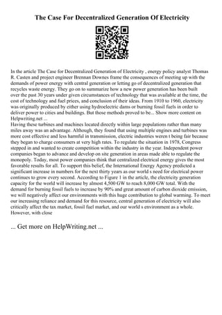 The Case For Decentralized Generation Of Electricity
In the article The Case for Decentralized Generation of Electricity , energy policy analyst Thomas
R. Casten and project engineer Brennan Downes frame the consequences of meeting up with the
demands of power energy with central generation or letting go of decentralized generation that
recycles waste energy. They go on to summarize how a new power generation has been built
over the past 30 years under given circumstances of technology that was available at the time, the
cost of technology and fuel prices, and conclusion of their ideas. From 1910 to 1960, electricity
was originally produced by either using hydroelectric dams or burning fossil fuels in order to
deliver power to cities and buildings. But those methods proved to be... Show more content on
Helpwriting.net ...
Having these turbines and machines located directly within large populations rather than many
miles away was an advantage. Although, they found that using multiple engines and turbines was
more cost effective and less harmful in transmission, electric industries weren t being fair because
they began to charge consumers at very high rates. To regulate the situation in 1978, Congress
stepped in and wanted to create competition within the industry in the year. Independent power
companies began to advance and develop on site generation in areas made able to regulate the
monopoly. Today, most power companies think that centralized electrical energy gives the most
favorable results for all. To support this belief, the International Energy Agency predicted a
significant increase in numbers for the next thirty years as our world s need for electrical power
continues to grow every second. According to Figure 1 in the article, the electricity generation
capacity for the world will increase by almost 4,500 GW to reach 8,000 GW total. With the
demand for burning fossil fuels to increase by 90% and great amount of carbon dioxide emission,
we will negatively affect our environments with this huge contribution to global warming. To meet
our increasing reliance and demand for this resource, central generation of electricity will also
critically affect the tax market, fossil fuel market, and our world s environment as a whole.
However, with close
... Get more on HelpWriting.net ...
 