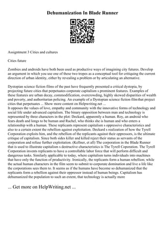 Dehumanization In Blade Runner
Assigntment 3 Cities and cultures
Cities future
Zombies and androids have both been used as productive ways of imagining city futures. Develop
an argument in which you use one of these two tropes as a conceptual tool for critiquing the current
direction of urban identity, either by revealing a problem or by articulating an alternative.
Dystopian science fiction films of the past have frequently presented a critical dystopia, by
projecting future cities that perpetuates corporate capitalism s prominent features. Examples of
these features are urban decay, commodification, overcrowding, highly skewed disparities of wealth
and poverty, and authoritarian policing. An example of a Dystopian science fiction filmthat project
cities that perpetuates ... Show more content on Helpwriting.net ...
It opposes the values of love, empathy and community with the innovative forms of technology and
social life under advanced capitalism. The binary opposition between man and technology is
represented by three characters in the plot: Deckard, apparently a human. Roy, an android who
fears death and longs to be human and Rachel, who thinks she is human and who enters a
relationship with a human. These replicants represent capitalism s oppressive characteristics and
also to a certain extent the rebellion against exploitation. Deckard s realization of how the Tyrell
Corporation exploits him, and the rebellion of the replicants against their oppressors, is the ultimate
critique of capitalism. Since both sides killer and killed reject their status as servants of the
corporation and refuse further exploitation. (Kellner, et all) The corporation in the Blade Runner
that is used to illustrate capitalism s destructive characteristics is The Tyrell Coporation. The Tyrell
Corporation invents replicants to have a controllable labor force that will perform difficult and
dangerous tasks. Similarly applicable to today, where capitalism turns individuals into machines
that have only the function of productivity. Ironically, the replicants form a human rebellion; while
the actual human characters in the film seem to submit to corporate domination and live a life like
the corporations sees them to. It seems as if the humans have become so dehumanized that the
replicants form a rebellion against their oppressor instead of human beings. Capitalism has
dehumanized the population to such an extent, that technology is actually more
... Get more on HelpWriting.net ...
 