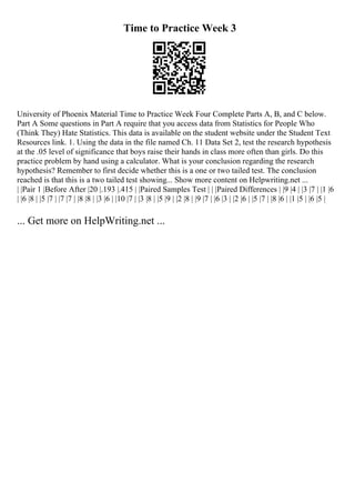 Time to Practice Week 3
University of Phoenix Material Time to Practice Week Four Complete Parts A, B, and C below.
Part A Some questions in Part A require that you access data from Statistics for People Who
(Think They) Hate Statistics. This data is available on the student website under the Student Text
Resources link. 1. Using the data in the file named Ch. 11 Data Set 2, test the research hypothesis
at the .05 level of significance that boys raise their hands in class more often than girls. Do this
practice problem by hand using a calculator. What is your conclusion regarding the research
hypothesis? Remember to first decide whether this is a one or two tailed test. The conclusion
reached is that this is a two tailed test showing... Show more content on Helpwriting.net ...
| |Pair 1 |Before After |20 |.193 |.415 | |Paired Samples Test | | |Paired Differences | |9 |4 | |3 |7 | |1 |6
| |6 |8 | |5 |7 | |7 |7 | |8 |8 | |3 |6 | |10 |7 | |3 |8 | |5 |9 | |2 |8 | |9 |7 | |6 |3 | |2 |6 | |5 |7 | |8 |6 | |1 |5 | |6 |5 |
... Get more on HelpWriting.net ...
 