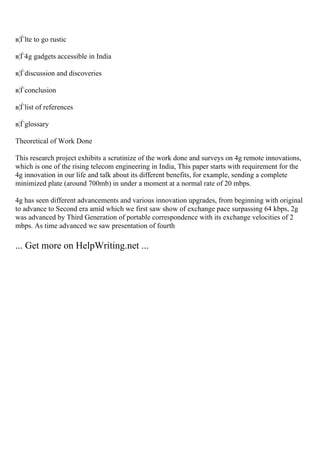 в¦Ѓlte to go rustic
в¦Ѓ4g gadgets accessible in India
в¦Ѓdiscussion and discoveries
в¦Ѓconclusion
в¦Ѓlist of references
в¦Ѓglossary
Theoretical of Work Done
This research project exhibits a scrutinize of the work done and surveys on 4g remote innovations,
which is one of the rising telecom engineering in India, This paper starts with requirement for the
4g innovation in our life and talk about its different benefits, for example, sending a complete
minimized plate (around 700mb) in under a moment at a normal rate of 20 mbps.
4g has seen different advancements and various innovation upgrades, from beginning with original
to advance to Second era amid which we first saw show of exchange pace surpassing 64 kbps, 2g
was advanced by Third Generation of portable correspondence with its exchange velocities of 2
mbps. As time advanced we saw presentation of fourth
... Get more on HelpWriting.net ...
 