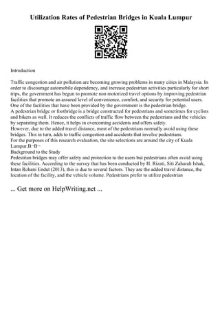 Utilization Rates of Pedestrian Bridges in Kuala Lumpur
Introduction
Traffic congestion and air pollution are becoming growing problems in many cities in Malaysia. In
order to discourage automobile dependency, and increase pedestrian activities particularly for short
trips, the government has begun to promote non motorized travel options by improving pedestrian
facilities that promote an assured level of convenience, comfort, and security for potential users.
One of the facilities that have been provided by the government is the pedestrian bridge.
A pedestrian bridge or footbridge is a bridge constructed for pedestrians and sometimes for cyclists
and bikers as well. It reduces the conflicts of traffic flow between the pedestrians and the vehicles
by separating them. Hence, it helps in overcoming accidents and offers safety.
However, due to the added travel distance, most of the pedestrians normally avoid using these
bridges. This in turn, adds to traffic congestion and accidents that involve pedestrians.
For the purposes of this research evaluation, the site selections are around the city of Kuala
Lumpur.В¬В¬
Background to the Study
Pedestrian bridges may offer safety and protection to the users but pedestrians often avoid using
these facilities. According to the survey that has been conducted by H. Rizati, Siti Zaharah Ishak,
Intan Rohani Endut (2013), this is due to several factors. They are the added travel distance, the
location of the facility, and the vehicle volume. Pedestrians prefer to utilize pedestrian
... Get more on HelpWriting.net ...
 