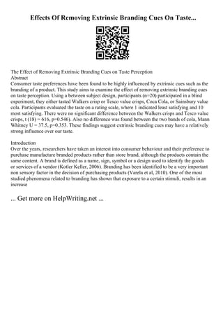 Effects Of Removing Extrinsic Branding Cues On Taste...
The Effect of Removing Extrinsic Branding Cues on Taste Perception
Abstract
Consumer taste preferences have been found to be highly influenced by extrinsic cues such as the
branding of a product. This study aims to examine the effect of removing extrinsic branding cues
on taste perception. Using a between subject design, participants (n=20) participated in a blind
experiment, they either tasted Walkers crisp or Tesco value crisps, Coca Cola, or Sainsbury value
cola. Participants evaluated the taste on a rating scale, where 1 indicated least satisfying and 10
most satisfying. There were no significant difference between the Walkers crisps and Tesco value
crisps, t (18) = 616, p=0.546). Also no difference was found between the two bands of cola, Mann
Whitney U = 37.5, p=0.353. These findings suggest extrinsic branding cues may have a relatively
strong influence over our taste.
Introduction
Over the years, researchers have taken an interest into consumer behaviour and their preference to
purchase manufacture branded products rather than store brand, although the products contain the
same content. A brand is defined as a name, sign, symbol or a design used to identify the goods
or services of a vendor (Kotler Keller, 2006). Branding has been identified to be a very important
non sensory factor in the decision of purchasing products (Varela et al, 2010). One of the most
studied phenomena related to branding has shown that exposure to a certain stimuli, results in an
increase
... Get more on HelpWriting.net ...
 
