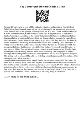 The Controversy Of Kurt Cobain s Death
For over 20 years we have been told by media, investigators, and even those closest to Kurt
Cobain himself that his death was a suicide, but as more details are revealed and more people
come forward, there is one question that hangs in the air: Was Kurt Cobain murdered? On April
8, 1994, Nirvana frontman, Kurt Cobain was found dead in the greenhouse of his home in
Seattle, Washington. According to the coroner that examined Cobain, he had been dead about
three days before he was found (Grove). Only just four days before his death, he escaped from
Exodus Recovery Center, where he was staying to get help for his drug addiction. The same day
that he escaped was the last day that he ever spoke to his wife, Courtney Love. Although it is
widely believed that Kurt Cobain killed himself, with all the facts and evidence provided, it is
apparent and obvious that Courtney Love killed Kurt Cobain. To begin, Kurt and Courtney s
marriage was failing. This was something that everyone around them could see. Kurt had been
planning to divorce Courtney and then move out of the country. This exasperated Courtney,
causing her to want to get back at Kurt for wanting to leave her and their two year old daughter.
This getting back at him would be achieved by killing him and acquiring all of his riches,... Show
more content on Helpwriting.net ...
Not only did Kurt supposedly shoot himself, but he had also been injected with three times the
lethal dose of heroin (Grant). There is no way that he would have been able to have that much
heroin in his system and still be functioning enough to shoot himself. Doctors all agree that as soon
as that much heroin hit his system, he would have either immediately gone unconscious or even
died. Also, there were no fingerprints on the shotgun he used to kill himself. How could that be
possible if he shot himself with it? Someone was obviously trying to cover their
... Get more on HelpWriting.net ...
 