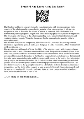 Bradford And Lowry Assay Lab Report
The Bradford and Lowry assay are two color changing proteins with similar processes. Color
changes of the solution can be measured using a device called a spectrometer. In lab, the two
assays can be used to determine the amount of protein in a solution. This can be done in an
experiment by reacting a specific reagent with amino acids or peptide bonds present in the proteins.
This produces a color change in the solution depending on the amount of peptide or amino acid
reactions with the reagents. This color change can then be measured using a device called a
spectrophotometer.
The Bradford assay is a one step process, which involves the Coomassie dye reacting with the
amino acids arginine and lysine. It under goes changings in acidic conditions ... Show more content
on Helpwriting.net ...
The type of amino acid sample affected the ability of the reagents to react with the peptide bonds
and amino acids. It also affected the amount of amino acids and peptide bonds in the protein. Each
of the four proteins used in the experiment had the same concentration, which was reflected in the
accuracy of the standards. In relation to the Bradford reagent, the amount of reactions that occurred
depended on the amount of arginine and lysine amino acids present in the protein. In relation to the
Lowry reagent, the amount of reactions that occurred depended on the amount of tryptophan and
tyrosine amino acids in the protein and the number of peptide bonds linking the amino acids. The
absorbance measured in the spectrophotometer was affected also by the differences in amino acid
compositions and the ability of the reagents to react as a result. Since all the protein standards had
the same concentration of 0.5 mg/mL, it allowed for the accurate comparison of the absorbance,
mean, and standard deviation of each of the
... Get more on HelpWriting.net ...
 
