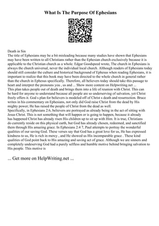What Is The Purpose Of Ephesians
Death in Sin
The title of Ephesians may be a bit misleading because many studies have shown that Ephesians
may have been written to all Christians rather than the Ephesian church exclusively because it is
applicable to the Christian church as a whole. Edgar Goodspeed wrote, The church in Ephesians is
always the church universal, never the individual local church. Although readers of Ephesians today
should still consider the culture and historical background of Ephesus when reading Ephesians, it is
important to realize that this book may have been directed to the whole church in general rather
than the church in Ephesus specifically. Therefore, all believers today should take this passage to
heart and interpret the pronouns you , us and ... Show more content on Helpwriting.net ...
This plan takes people out of death and brings them into a life of reunion with Christ. This can
be hard for anyone to understand because all people are so underserving of salvation, yet Christ
freely offers it. God s plan for believers is modeled off of Christ s death and resurrection. Bruce
writes in his commentary on Ephesians, not only did God raise Christ from the dead by His
mighty power; He has raised the people of Christ from the dead as well.
Specifically, in Ephesians 2:6, believers are portrayed as already being in the act of sitting with
Jesus Christ. This is not something that will happen or is going to happen, because it already
has happened Christ has already risen His children up to sit up with Him. It is true, Christians
do currently reside on this physical earth, but God has already chosen, redeemed, and sanctified
them through His amazing grace. In Ephesians 2:4 7, Paul attempts to portray the wonderful
qualities of our saving God. These verses say that God has a great love for us, He has expressed
kindness to us, He is rich in mercy , and He showed us His incomparable grace . These kind
qualities of God point back to His amazing and saving act of grace. Although we are sinners and
completely undeserving God had a purely selfless and humble motive behind bringing salvation to
His people. This motive is
... Get more on HelpWriting.net ...
 