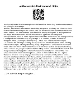 Anthropocentric Environmental Ethics
A critique against the Western anthropocentric environmental ethics, using the treatment of animals
and their rights as an example.
Brennan (1984) defined environmental ethics as the discipline in philosophy that studies the moral
relationship of human beings to and also the value and moral status of the environment and its non
human contents. This essay will look at environmental ethics as a discipline, its development and
challenges, the anthropocentric and non anthropocentric approaches, the critiques of
anthropocentrism, the use of animal rights as an example of the importance of non anthropocentrism
Contemporary environmental ethics only emerged as an academic discipline in the 1970 s
(Dasgupta, 2001). According to Brennan (1984), ... Show more content on Helpwriting.net ...
The answer is that suffering is suffering and love is love and we cannot wipe out human suffering
without addressing the suffering of all living beings. The person who would brutalize an innocent
animal is the same person who would brutalize his or her closest relative. Any place that suffering
can be addressed is a good place to focus attention. Many humans have an attitude that restricts their
ability to understand or empathize with non human animals and other life forms and has some
serious implications for all life on this planet. Animals or other life forms that don t express
themselves in human ways by language or in terms easily comprehensible by common human
standards are often considered less developed, inferior, more primitive or mechanistic, and usually
of less importance than humans (Dominick, 1998). This viewpoint has been used to justify using
animals as objects for human ends. Since humans are the superior creatures, dumb, unfeeling non
humans can be disregarded, mistreated, killed or whole species eliminated without much concern
for their existence in itself, only their usefulness or lack of it to humankind (Harvey, 2005). Many
humans, as they see other animals are more like them in patterns of behavior and expression of
intelligence, begin to respect them more and treat
... Get more on HelpWriting.net ...
 
