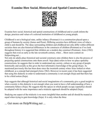 Examine How Social, Historical and Spatial Constructions...
Examine how social, historical and spatial constructions of childhood and or youth inform the
design, practices and values of a selected institution of childhood or young people.
Childhood is not a biological state, unlike infancy (Postman) it is a construction placed upon a
group of humans by society (James and Prout). Differing societies have different views of what a
child is and should be. The ideas surrounding children and childhood not only differ within different
societies there are also historical differences in the constructs of children (Postman) as if we look
throughout history it is suggested that children are a modern day construct (Postman). Aries (1962)
suggests that even as early as the late seventeeth century, when ... Show more content on
Helpwriting.net ...
Not only do adults place historical and societal constructs onto children there is also the process of
projecting spatial constructions onto them aswell. Soja (date) refers to how we place spatiality
constructions, he suggests that in order to understand any society, culture or any group of people
historically and socially as this gives the best informative knowledge of the group (Soja). As
mentioned previously this has been done since the twentieth century when Aries looked at when
childhood, as a concept had emerged (Aries 1962). However in recent years it has been suggested
that using this dialectic in order to understand a community is not enough (Soja) and that there has
to be a third notion (Soja).
Soja suggests that although historical and social imaginations of a community give a good insight to
what a society is this dialectic is not enough when you want to have a full understanding of how a
community behave (Soja). He suggests that the spaces in which people occupy (spatiality) should
be adopted with the same importance and a trialectic approach should be adopted (Soja).
Studying one aspect of the trialectic is no more insightful than another and all should be treated as
equal when trying to gain knowledge (Soja). It is only when the three
... Get more on HelpWriting.net ...
 