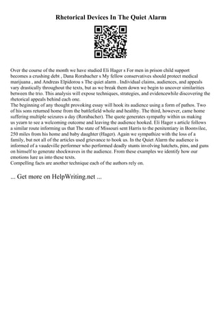 Rhetorical Devices In The Quiet Alarm
Over the course of the month we have studied Eli Hager s For men in prison child support
becomes a crushing debt , Dana Rorabacher s My fellow conservatives should protect medical
marijuana , and Andreas Elpidorou s The quiet alarm . Individual claims, audiences, and appeals
vary drastically throughout the texts, but as we break them down we begin to uncover similarities
between the trio. This analysis will expose techniques, strategies, and evidencewhile discovering the
rhetorical appeals behind each one.
The beginning of any thought provoking essay will hook its audience using a form of pathos. Two
of his sons returned home from the battlefield whole and healthy. The third, however, came home
suffering multiple seizures a day (Rorabacher). The quote generates sympathy within us making
us yearn to see a welcoming outcome and leaving the audience hooked. Eli Hager s article follows
a similar route informing us that The state of Missouri sent Harris to the penitentiary in Boonvilee,
250 miles from his home and baby daughter (Hager). Again we sympathize with the loss of a
family, but not all of the articles used grievance to hook us. In the Quiet Alarm the audience is
informed of a vaudeville performer who performed deadly stunts involving hatchets, pins, and guns
on himself to generate shockwaves in the audience. From these examples we identify how our
emotions lure us into these texts.
Compelling facts are another technique each of the authors rely on.
... Get more on HelpWriting.net ...
 