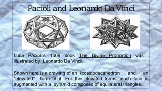 Pacioli and Leonardo DaVinci
Luca Pacioli's 1509 book The Divine Proportion was
illustrated by Leonardo Da Vinci.
Shown here is a drawing of an icosidodecahedron and an
"elevated" form of it. For the elevated forms, each face is
augmented with a pyramid composed of equilateral triangles.
 