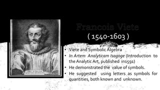 ( 1540-1603 )
• Viete and Symbolic Algebra
• In Artem Analyticam Isagoge (Introduction to
the Analytic Art, published in1591)
• He demonstrated the value of symbols.
• He suggested using letters as symbols for
quantities, both known and unknown.
 