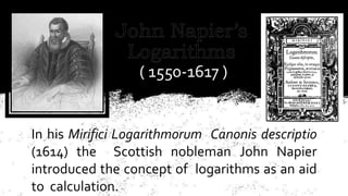 In his Mirifici Logarithmorum Canonis descriptio
(1614) the Scottish nobleman John Napier
introduced the concept of logarithms as an aid
to calculation.
( 1550-1617 )
 