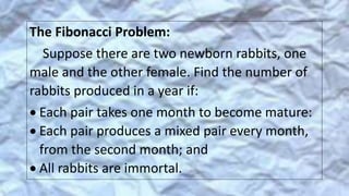 The Fibonacci Problem:
Suppose there are two newborn rabbits, one
male and the other female. Find the number of
rabbits produced in a year if:
 Each pair takes one month to become mature:
 Each pair produces a mixed pair every month,
from the second month; and
 All rabbits are immortal.
 