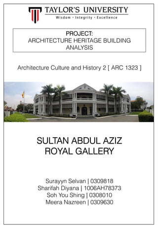 PROJECT:
ARCHITECTURE HERITAGE BUILDING
ANALYSIS
Architecture Culture and History 2 [ ARC 1323 ]

SULTAN ABDUL AZIZ
ROYAL GALLERY

Surayyn Selvan | 0309818
Sharifah Diyana | 1006AH78373
Soh You Shing | 0308010
Meera Nazreen | 0309630

 