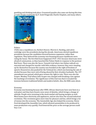 gambling and drinking took place. Crossword puzzles also came out during this time
as well. People read books by F. Scott Fitzgerald, Charlie Chaplain, and many others.
Politics
1920s was a republican era. Herbert Hoover, Warren G. Harding, and calvin
coolridge were the presidents during this decade. Americans elected republican
presidents because the candidates favored business expansion, rather than
regulation. They believed the economy was booming because republicans were
ruling the house. The first Red Scare happened 1919- 1921 because Americans were
afraid of communism, so they launched the Palmer Raids in response to the postwar
Red Scare. There was also the Sacco- Vanzetti trial where two Italian radicals are
executed and charged for murder with little evidence, however they were standing
up for themselves because the country was founded on the right of freedom of
speech. Housewives also pushed for the Volstead Act, which was banning the sale of
alcohol because they were sick of being abused by their drunken husbands. The 19th
amendment was passed, which gave women the right to vote. There was also the
Scopes- Monkey Trial where John Scopes was charged with breaking a law against
the teachings of evolution. The significance of this trial was that it revealed the
tensions between traditional beliefs and modern beliefs. Also, the KKK came about.
Economy:
Economy was booming because after WWI, African Americans have now been in a
wok place and they have found a new sense of identity, which brings a change of
attitude. People were investing in the stock market and buying margins as well.
Most homes have electricity and appliances, and we also have the second industrial
revolution. This revolution gives more time for pleasure and fun, which brings a lot
of money into the economy. The Automobile Age also helped the economy. Henry
Ford developed the Assembly Line, which allowed automobiles to be produced in
mass production very quickly. Ford lowered the price so the average person could
buy a car.
 