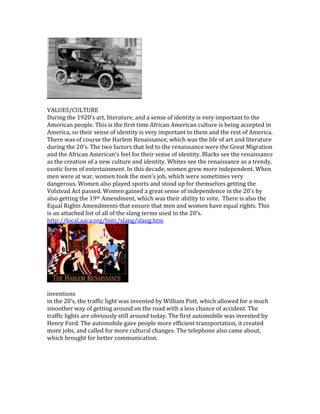 VALUES/CULTURE
During the 1920’s art, literature, and a sense of identity is very important to the
American people. This is the first time African American culture is being accepted in
America, so their sense of identity is very important to them and the rest of America.
There was of course the Harlem Renaissance, which was the life of art and literature
during the 20’s. The two factors that led to the renaissance were the Great Migration
and the African American’s feel for their sense of identity. Blacks see the renaissance
as the creation of a new culture and identity. Whites see the renaissance as a trendy,
exotic form of entertainment. In this decade, women grew more independent. When
men were at war, women took the men’s job, which were sometimes very
dangerous. Women also played sports and stood up for themselves getting the
Volstead Act passed. Women gained a great sense of independence in the 20’s by
also getting the 19th Amendment, which was their ability to vote. There is also the
Equal Rights Amendments that ensure that men and women have equal rights. This
is an attached list of all of the slang terms used in the 20’s.
http://local.aaca.org/bntc/slang/slang.htm
inventions
in the 20’s, the traffic light was invented by William Pott, which allowed for a much
smoother way of getting around on the road with a less chance of accident. The
traffic lights are obviously still around today. The first automobile was invented by
Henry Ford. The automobile gave people more efficient transportation, it created
more jobs, and called for more cultural changes. The telephone also came about,
which brought for better communication.
 