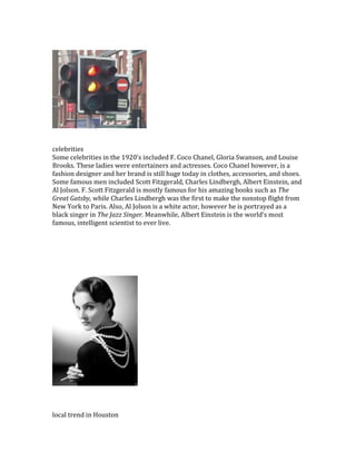 celebrities
Some celebrities in the 1920’s included F. Coco Chanel, Gloria Swanson, and Louise
Brooks. These ladies were entertainers and actresses. Coco Chanel however, is a
fashion designer and her brand is still huge today in clothes, accessories, and shoes.
Some famous men included Scott Fitzgerald, Charles Lindbergh, Albert Einstein, and
Al Jolson. F. Scott Fitzgerald is mostly famous for his amazing books such as The
Great Gatsby, while Charles Lindbergh was the first to make the nonstop flight from
New York to Paris. Also, Al Jolson is a white actor, however he is portrayed as a
black singer in The Jazz Singer. Meanwhile, Albert Einstein is the world’s most
famous, intelligent scientist to ever live.
local trend in Houston
 