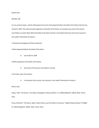 Sandra Cash


Mail Box 108


For my research paper, I will be talking about the events that happened before the battle of the Alamo like the Law

of April 6, 1830. Then what actually happened in the battle of the Alamo, for example only some of the women

and children survived. What effect the battle of the Alamo had like in the battle of the San Jacinto Sam Houston’s

men yelled “Remember the Alamo.”


I Introductory Paragraph and thesis statement


II What happened before the battle of the Alamo


               A.   Law of April 6, 1830


III What happened at the battle of the Alamo


               A.   Only some of the women and children survived


IV The after math of the Alamo


               A.   In the battle of San Jacinto, Sam Houston’s men yelled “Remember the Alamo.”


Works cited


Hively, Todd. "The Alamo." Our States: Geographic Treasures (2011): 1-4. EBSCO MegaFILE. EBSCO. Web. 19 Oct.

2011.


Flores, Richard R. "The Alamo: Myth, Public History, and the Politics of Inclusion." Radical History Review 77 (2000):

91. EBSCO MegaFILE. EBSCO. Web. 19 Oct. 2011.
 