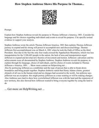 How Stephen Ambrose Shows His Purpose In Thomas...
Prompt:
Explain how Stephen Ambrose reveals his purpose in Thomas Jefferson s America, 1801. Consider his
language and his choices regarding individuals and events to reveal his purpose. Cite specific textual
evidence to support your analysis.
Stephen Ambrose wrote the article Thomas Jefferson America, 1801 that explains Thomas Jefferson
journey to expand and his strong will power to accomplish new and discovered things. Thomas
Jefferson first accomplishment was on March 4, 1801 when he took the Oath of Office as the third
President. Also due to the fact the only four roads crossed the Appalachian Mountains, which was less
transportation for the 5,308,483 people in the nation, the lack of area and transportation urged
Jefferson to expand and develop new theories of movement and motion. Jefferson s adventure and his
achievements were all documented by Stephen Ambrose. Stephen Ambrose reveals his purpose, to
explain through his language, choice of individuals, and his choice of events included in Thomas
Jefferson s America, 1801. ... Show more content on Helpwriting.net ...
Also by portraying Jefferson as a establisher and the type of person that is able to break down
boundaries and bring people together. Stephen Ambrose stated that Henry Adams claims, greatest
obstacle of all was in the human mind and no changes had occurred in the world , but ambrose says
jefferson was an exception. this might portray jefferson as a man wanting or will be making changes.
Also Ambrose uses land to show how overwhelmed Jefferson was with the land and the expansion of
new territory, this also showed how Jefferson wanted to bring everyone together by using the land to
do
... Get more on HelpWriting.net ...
 