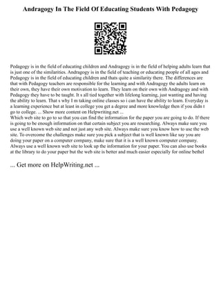 Andragogy In The Field Of Educating Students With Pedagogy
Pedagogy is in the field of educating children and Andragogy is in the field of helping adults learn that
is just one of the similarities. Andragogy is in the field of teaching or educating people of all ages and
Pedagogy is in the field of educating children and thats quite a similarity there. The differences are
that with Pedagogy teachers are responsible for the learning and with Andragogy the adults learn on
their own, they have their own motivation to learn. They learn on their own with Andragogy and with
Pedagogy they have to be taught. It s all tied together with lifelong learning, just wanting and having
the ability to learn. That s why I m taking online classes so i can have the ability to learn. Everyday is
a learning experience but at least in college you get a degree and more knowledge then if you didn t
go to college. ... Show more content on Helpwriting.net ...
Which web site to go to so that you can find the information for the paper you are going to do. If there
is going to be enough information on that certain subject you are researching. Always make sure you
use a well known web site and not just any web site. Always make sure you know how to use the web
site. To overcome the challenges make sure you pick a subject that is well known like say you are
doing your paper on a computer company, make sure that it is a well known computer company.
Always use a well known web site to look up the information for your paper. You can also use books
at the library to do your paper but the web site is better and much easier especially for online bethel
... Get more on HelpWriting.net ...
 