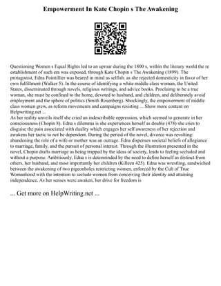 Empowerment In Kate Chopin s The Awakening
Questioning Women s Equal Rights led to an uproar during the 1800 s, within the literary world the re
establishment of such era was exposed, through Kate Chopin s The Awakening (1899). The
protagonist, Edna Pointillier was beared in mind as selfish: as she rejected domesticity in favor of her
own fulfillment (Walker 5). In the course of identifying a white middle class woman, the United
States, disseminated through novels, religious writings, and advice books. Proclaimg to be a true
woman, she must be confined to the home, devoted to husband, and children, and deliberately avoid
employment and the sphere of politics (Smith Rosenberg). Shockingly, the empowerment of middle
class women grew, as reform movements and campaigns resisting ... Show more content on
Helpwriting.net ...
As her reality unveils itself she cried an indescribable oppression, which seemed to generate in her
consciousness (Chopin 8). Edna s dilemma is she experiences herself as double (478) she cries to
disguise the pain associated with duality which engages her self awareness of her rejection and
awakens her tactic to not be dependent. During the period of the novel, divorce was revolting:
abandoning the role of a wife or mother was an outrage. Edna dispenses societal beliefs of allegiance
to marriage, family, and the pursuit of personal interest. Through the illustration presented in the
novel, Chopin drafts marriage as being trapped by the ideas of society, leads to feeling secluded and
without a purpose. Ambitiously, Edna s is determinded by the need to define herself as distinct from
others, her husband, and most importantly her children (Killeen 425). Edna was wrestling, sandwiched
between the awakening of two pigeonholes restricting women, enforced by the Cult of True
Womanhood with the intention to seclude women from conceiving their identity and attaining
independence. As her senses were awaken, her drive for freedom is
... Get more on HelpWriting.net ...
 