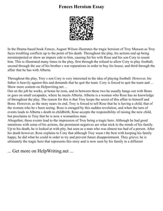 Fences Heroism Essay
In the Drama based book Fences, August Wilson illustrates the tragic heroism of Troy Maxson as Troy
faces troubling conflicts up to the point of his death. Throughout the play, his actions end up being
misinterpreted or show an impure side to him, causing for his wife Rose and his son Cory to resent
him. This is illustrated many times in the play, first through the refusal to allow Cory to play football,
second through the use of his brother s war reparations in order to buy his house, and third through the
affair that he has with Alberta.
Throughout the play, Troy s son Cory is very interested in the idea of playing football. However, his
father is heavily against this and demands that he quit the team. Cory is forced to quit the team and ...
Show more content on Helpwriting.net ...
Out on the job he works, at home he rests, and in between those two he usually hangs out with Bono
or goes on small escapades, where he meets Alberta. Alberta is a women who Rose has no knowledge
of throughout the play. The reason for this is that Troy keeps the secret of this affair to himself and
Bono. However, as the story nears its end, Troy is forced to tell Rose that he is having a child, that of
the women who he s been seeing. Rose is enraged by this sudden revelation, and when the turn of
events leads to Alberta s death in childbirth, Rose accepts the responsibility of raising the new child,
but proclaims to Troy that he is now a womanless man.
Altogether, these events lead to the impression of Troy being a tragic hero. Although he had good
intentions with some of his actions, the prominent negatives are what stick to the minds of his family.
Up to his death, he is looked at with pity, but seen as a man who was almost too bad of a person. After
his death however, Rose explains to Cory that although Troy wasn t the best with keeping his family
happy, he did what he could in order to try and prevent future disappointment. They grieve; he is
ultimately the tragic hero that represents this story and is now seen by his family in a different
... Get more on HelpWriting.net ...
 