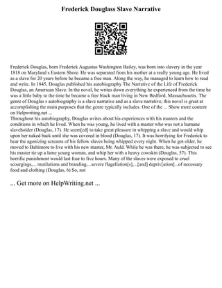 Frederick Douglass Slave Narrative
Frederick Douglas, born Frederick Augustus Washington Bailey, was born into slavery in the year
1818 on Maryland s Eastern Shore. He was separated from his mother at a really young age. He lived
as a slave for 20 years before he became a free man. Along the way, he managed to learn how to read
and write. In 1845, Douglas published his autobiography The Narrative of the Life of Frederick
Douglas, an American Slave. In the novel, he writes down everything he experienced from the time he
was a little baby to the time he became a free black man living in New Bedford, Massachusetts. The
genre of Douglas s autobiography is a slave narrative and as a slave narrative, this novel is great at
accomplishing the main purposes that the genre typically includes. One of the ... Show more content
on Helpwriting.net ...
Throughout his autobiography, Douglas writes about his experiences with his masters and the
conditions in which he lived. When he was young, he lived with a master who was not a humane
slaveholder (Douglas, 17). He seem[ed] to take great pleasure in whipping a slave and would whip
upon her naked back until she was covered in blood (Douglas, 17). It was horrifying for Frederick to
hear the agonizing screams of his fellow slaves being whipped every night. When he got older, he
moved to Baltimore to live with his new master, Mr. Auld. While he was there, he was subjected to see
his master tie up a lame young woman, and whip her with a heavy cowskin (Douglas, 57). This
horrific punishment would last four to five hours. Many of the slaves were exposed to cruel
scourgings,... mutilations and branding,...severe flagellation[s],...[and] depriv[ation]...of necessary
food and clothing (Douglas, 6) So, not
... Get more on HelpWriting.net ...
 