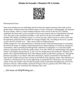 Ekubo In Iwasaki s Memoirs Of A Geisha
Misinterpreted Terms
Some terms Golden uses are misleading and divert from the original meaning of the terms used in
geisha culture. Golden misuses the cultural context of water. In Iwasaki s autobiography, she mentions
the term ochobo, which is a small rounded confection with a red tip on the top (123). Ochobo
symbolizes the breast and is given to people in Gion to pay respects and say congratulations (Iwasaki
123). This term is also mentioned in Golden s work; however, he also uses another term: ekubo
(Golden 238). Ekubo, according to Sayuri, is a sweet rice cake, which is given to a man to show that
the apprentice geisha becomes available for mizuage (Golden 238). According to the novel, a geisha
can give the box of ekubo to as ... Show more content on Helpwriting.net ...
Golden changes his view and romanticises a fictional account while portraying Sayuri as a prostitute.
He distorts the image of a highly recognized profession in Japan aligning it to American conceptions
of prostitutes. After examining bias through Said s definition of orientalism, it is clear that Golden
portrays a particular bias towards the geisha culture. Even after WWII, the understanding of the geisha
culture is incomplete and mysterious, as only very few people pursue this profession. Therefore, the
geisha s life is depicted differently from what Japanese people would believe geishas are. Through his
portrayal of geishas as sex objects rather than entertainers, and the sexualization of the blood and
water motifs, Golden misuses terms to bring out his beliefs of the Japanese culture. Since Memoirs of
a Geisha is a fictional novel, he uses the opportunity to manipulate how Westerners view the geisha
culture. In the end, Golden s bias towards the geisha culture is prominent throughout the novel in his
portrayal of Sayuri. Arthur Golden s portrayal of Sayuri s life as a geisha in the 1930 1940s, is an
inaccurate account as he westernizes the meaning of the word
... Get more on HelpWriting.net ...
 