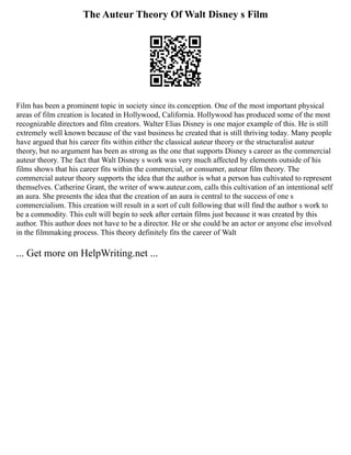 The Auteur Theory Of Walt Disney s Film
Film has been a prominent topic in society since its conception. One of the most important physical
areas of film creation is located in Hollywood, California. Hollywood has produced some of the most
recognizable directors and film creators. Walter Elias Disney is one major example of this. He is still
extremely well known because of the vast business he created that is still thriving today. Many people
have argued that his career fits within either the classical auteur theory or the structuralist auteur
theory, but no argument has been as strong as the one that supports Disney s career as the commercial
auteur theory. The fact that Walt Disney s work was very much affected by elements outside of his
films shows that his career fits within the commercial, or consumer, auteur film theory. The
commercial auteur theory supports the idea that the author is what a person has cultivated to represent
themselves. Catherine Grant, the writer of www.auteur.com, calls this cultivation of an intentional self
an aura. She presents the idea that the creation of an aura is central to the success of one s
commercialism. This creation will result in a sort of cult following that will find the author s work to
be a commodity. This cult will begin to seek after certain films just because it was created by this
author. This author does not have to be a director. He or she could be an actor or anyone else involved
in the filmmaking process. This theory definitely fits the career of Walt
... Get more on HelpWriting.net ...
 