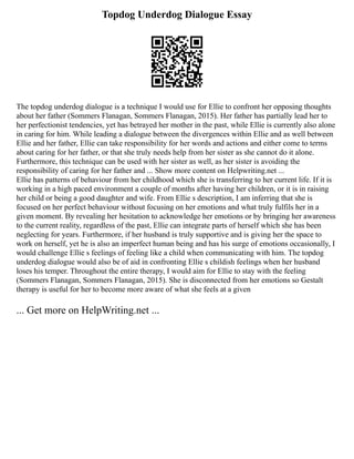 Topdog Underdog Dialogue Essay
The topdog underdog dialogue is a technique I would use for Ellie to confront her opposing thoughts
about her father (Sommers Flanagan, Sommers Flanagan, 2015). Her father has partially lead her to
her perfectionist tendencies, yet has betrayed her mother in the past, while Ellie is currently also alone
in caring for him. While leading a dialogue between the divergences within Ellie and as well between
Ellie and her father, Ellie can take responsibility for her words and actions and either come to terms
about caring for her father, or that she truly needs help from her sister as she cannot do it alone.
Furthermore, this technique can be used with her sister as well, as her sister is avoiding the
responsibility of caring for her father and ... Show more content on Helpwriting.net ...
Ellie has patterns of behaviour from her childhood which she is transferring to her current life. If it is
working in a high paced environment a couple of months after having her children, or it is in raising
her child or being a good daughter and wife. From Ellie s description, I am inferring that she is
focused on her perfect behaviour without focusing on her emotions and what truly fulfils her in a
given moment. By revealing her hesitation to acknowledge her emotions or by bringing her awareness
to the current reality, regardless of the past, Ellie can integrate parts of herself which she has been
neglecting for years. Furthermore, if her husband is truly supportive and is giving her the space to
work on herself, yet he is also an imperfect human being and has his surge of emotions occasionally, I
would challenge Ellie s feelings of feeling like a child when communicating with him. The topdog
underdog dialogue would also be of aid in confronting Ellie s childish feelings when her husband
loses his temper. Throughout the entire therapy, I would aim for Ellie to stay with the feeling
(Sommers Flanagan, Sommers Flanagan, 2015). She is disconnected from her emotions so Gestalt
therapy is useful for her to become more aware of what she feels at a given
... Get more on HelpWriting.net ...
 