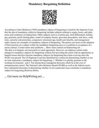 Mandatory Bargaining Definition
According to Labor Relations (1958) mandatory subject of bargaining is noted by the Supreme Court
that the area of mandatory collective bargaining includes subjects relating to wages, hours, and other
terms and conditions of employment. Other subjects such as overtime pay, shift differentials, holiday
pay, pensions, profit sharing plans, rental of company houses, grievance procedures, sick leave, work
rules, seniority and promotion, compulsory retirement age, health care benefits, and management
rights clauses are examples of mandatory subjects of bargaining. The parties can insist on the adoption
of their position on a subject within the mandatory bargaining area as a condition to acceptance of a
union contract. Certain terms and conditions ... Show more content on Helpwriting.net ...
The duty is to bargain, not necessarily to reach agreement. However, an employer cannot make
changes in mandatory subjects for bargaining without first providing the union with an opportunity to
bargain.Issues that have become mandatory subjects for bargaining have been evolving since the
NLRA was passed. The US Supreme Court has identified two criteria for determining whether or not
an issue represents a mandatory subject for bargaining: 1. Whether it is plainly germane to the
working environment : and 2. Not among those managerial decisions which lie at the core of
entrepreneurial control. The National Labor Relations Board (NLRB) as well as the federal courts
have substantial discretion in determining whether or not a particular issue constitutes a mandatory
subject for bargaining (Petersen Boller,
... Get more on HelpWriting.net ...
 