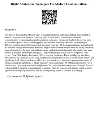Digital Modulation Techniques For Modern Communication...
ABSTRACT
This project describes the different types of digital modulation techniques that are implemented in
modern communication systems. Currently most of the wireless transmission and radio
communication systems adapts digital modulation techniques because of its ability to provide high
information capacity, better data encryption, greater noise immunity and easier multiplexing of
different forms of inputs/information such as sound, video etc. All the experiments and data collected
are obtained using software called Simulink. Digital modulation techniques have the ability to convey
more information in the same channel than analog modulation techniques this also implies that same
amount of data can be stored in less space. The basic techniques which include Amplitude shift
keying, Phase Shift keying, Frequency Shift keying and Quadrature Phase shift keying have been
demonstrated by creating a model using the blocks and channels available in the Simulink library. The
signal used in all of the experiments which is to be transmitted is a randomly generated sequence of
bits and the carrier signal used is a high frequency sinusoidal signal. All of these experiments vary a
characteristic (frequency, amplitude and phase) of the carrier sinusoid to represent the signal that is to
be transmitted. A separate communication system has been developed which accepts sound as input
signal which is digitally modulated and the corresponding output is obtained accordingly.
... Get more on HelpWriting.net ...
 