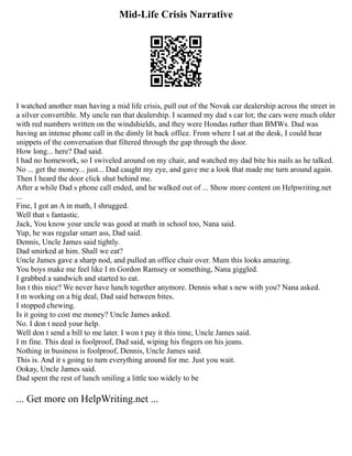Mid-Life Crisis Narrative
I watched another man having a mid life crisis, pull out of the Novak car dealership across the street in
a silver convertible. My uncle ran that dealership. I scanned my dad s car lot; the cars were much older
with red numbers written on the windshields, and they were Hondas rather than BMWs. Dad was
having an intense phone call in the dimly lit back office. From where I sat at the desk, I could hear
snippets of the conversation that filtered through the gap through the door.
How long... here? Dad said.
I had no homework, so I swiveled around on my chair, and watched my dad bite his nails as he talked.
No ... get the money... just... Dad caught my eye, and gave me a look that made me turn around again.
Then I heard the door click shut behind me.
After a while Dad s phone call ended, and he walked out of ... Show more content on Helpwriting.net
...
Fine, I got an A in math, I shrugged.
Well that s fantastic.
Jack, You know your uncle was good at math in school too, Nana said.
Yup, he was regular smart ass, Dad said.
Dennis, Uncle James said tightly.
Dad smirked at him. Shall we eat?
Uncle James gave a sharp nod, and pulled an office chair over. Mum this looks amazing.
You boys make me feel like I m Gordon Ramsey or something, Nana giggled.
I grabbed a sandwich and started to eat.
Isn t this nice? We never have lunch together anymore. Dennis what s new with you? Nana asked.
I m working on a big deal, Dad said between bites.
I stopped chewing.
Is it going to cost me money? Uncle James asked.
No. I don t need your help.
Well don t send a bill to me later. I won t pay it this time, Uncle James said.
I m fine. This deal is foolproof, Dad said, wiping his fingers on his jeans.
Nothing in business is foolproof, Dennis, Uncle James said.
This is. And it s going to turn everything around for me. Just you wait.
Ookay, Uncle James said.
Dad spent the rest of lunch smiling a little too widely to be
... Get more on HelpWriting.net ...
 