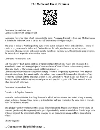 The Medicinal Uses Of Cumin
Cumin and its medicinal uses
Cumin The spice with a magic wand
Cumin is a flowering plant which belongs to the family Apiaceae. It is native from east Mediterranean
to East India. In India Cumin is called by a different name called jeera or jira .
The spice is native to Arabic speaking Syria where cumin thrives in its hot and arid lands. The use of
cumin is very common in Indian and Pakistani foods. In India, cumin seeds are an important
component of curry powder and garam masala. Besides its culinary uses, this aromatic spice is known
for its medicinal properties since ancient times.
Cumin and its medicinal uses
Did You Know ? Each cumin seed has a typical stripe pattern of nine ridges and oil canals. It is
brownish in colour and oblong shaped. Cumin seeds are of three different colours namely amber,
white and black. ... Show more content on Helpwriting.net ...
Cuminaldehyde activates saliva secretion thereby facilitates the primary digestion of food. Thymol
stimulates the glands that secrete acids, bile and enzymes responsible for complete digestion of the
food in the stomach and the intestines. Cumin is also Carminative, which means that it relieves you
from gas troubles and thereby improves digestion and appetite. It gives relief from stomach aches
when taken with hot water.
Cumin and its powdered form
Provides relief against Insomnia
Insomnia, or sleeplessness, is a sleep disorder in which patients are not able to fall asleep or to stay
asleep as long as desired. Since cumin is a stimulant as well as a relaxant at the same time, it provides
relief for Insomnia patients.
This property cannot be attributed to a single component alone. Studies show that a proper intake of
vitamins (particularly Bcomplexes) and a good digestion help induce a sound sleep. Cumin helps both
of these. Some of the components of the essential oil are hypnotic in nature and have tranquilizing
effects.
Effective against
... Get more on HelpWriting.net ...
 