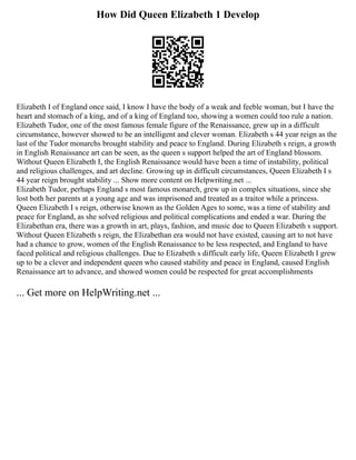 How Did Queen Elizabeth 1 Develop
Elizabeth I of England once said, I know I have the body of a weak and feeble woman, but I have the
heart and stomach of a king, and of a king of England too, showing a women could too rule a nation.
Elizabeth Tudor, one of the most famous female figure of the Renaissance, grew up in a difficult
circumstance, however showed to be an intelligent and clever woman. Elizabeth s 44 year reign as the
last of the Tudor monarchs brought stability and peace to England. During Elizabeth s reign, a growth
in English Renaissance art can be seen, as the queen s support helped the art of England blossom.
Without Queen Elizabeth I, the English Renaissance would have been a time of instability, political
and religious challenges, and art decline. Growing up in difficult circumstances, Queen Elizabeth I s
44 year reign brought stability ... Show more content on Helpwriting.net ...
Elizabeth Tudor, perhaps England s most famous monarch, grew up in complex situations, since she
lost both her parents at a young age and was imprisoned and treated as a traitor while a princess.
Queen Elizabeth I s reign, otherwise known as the Golden Ages to some, was a time of stability and
peace for England, as she solved religious and political complications and ended a war. During the
Elizabethan era, there was a growth in art, plays, fashion, and music due to Queen Elizabeth s support.
Without Queen Elizabeth s reign, the Elizabethan era would not have existed, causing art to not have
had a chance to grow, women of the English Renaissance to be less respected, and England to have
faced political and religious challenges. Due to Elizabeth s difficult early life, Queen Elizabeth I grew
up to be a clever and independent queen who caused stability and peace in England, caused English
Renaissance art to advance, and showed women could be respected for great accomplishments
... Get more on HelpWriting.net ...
 