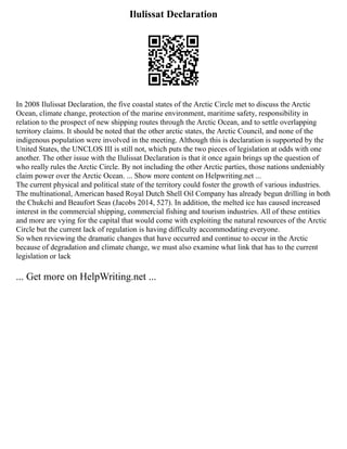 Ilulissat Declaration
In 2008 Ilulissat Declaration, the five coastal states of the Arctic Circle met to discuss the Arctic
Ocean, climate change, protection of the marine environment, maritime safety, responsibility in
relation to the prospect of new shipping routes through the Arctic Ocean, and to settle overlapping
territory claims. It should be noted that the other arctic states, the Arctic Council, and none of the
indigenous population were involved in the meeting. Although this is declaration is supported by the
United States, the UNCLOS III is still not, which puts the two pieces of legislation at odds with one
another. The other issue with the Ilulissat Declaration is that it once again brings up the question of
who really rules the Arctic Circle. By not including the other Arctic parties, those nations undeniably
claim power over the Arctic Ocean. ... Show more content on Helpwriting.net ...
The current physical and political state of the territory could foster the growth of various industries.
The multinational, American based Royal Dutch Shell Oil Company has already begun drilling in both
the Chukchi and Beaufort Seas (Jacobs 2014, 527). In addition, the melted ice has caused increased
interest in the commercial shipping, commercial fishing and tourism industries. All of these entities
and more are vying for the capital that would come with exploiting the natural resources of the Arctic
Circle but the current lack of regulation is having difficulty accommodating everyone.
So when reviewing the dramatic changes that have occurred and continue to occur in the Arctic
because of degradation and climate change, we must also examine what link that has to the current
legislation or lack
... Get more on HelpWriting.net ...
 