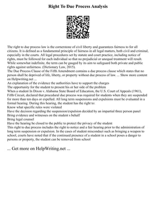 Right To Due Process Analysis
The right to due process law is the cornerstone of civil liberty and guarantees fairness to for all
citizens. It is defined as a fundamental principle of fairness in all legal matters, both civil and criminal,
especially in the courts. All legal procedures set by statute and court practice, including notice of
rights, must be followed for each individual so that no prejudicial or unequal treatment will result.
While somewhat indefinite, the term can be gauged by its aim to safeguard both private and public
rights against unfairness. (Dictionary Law, 2015).
The Due Process Clause of the Fifth Amendment contains a due process clause which states that no
person shall be deprived of life, liberty, or property without due process of law. ... Show more content
on Helpwriting.net ...
An explanation of the evidence the authorities have to support the charges
The opportunity for the student to present his or her side of the problem
When a student In Dixon v. Alabama State Board of Education, the U.S. Court of Appeals (1961),
Fifth Circuit, declared that procedural due process was required for students when they are suspended
for more than ten days or expelled. All long term suspensions and expulsions must be evaluated in a
formal hearing. During this hearing, the student has the right to:
Know what specific rules were violated
Have the decision regarding the suspension/expulsion decided by an impartial three person panel
Bring evidence and witnesses on the student s behalf
Bring legal counsel
Have the hearing be closed to the public to protect the privacy of the student
This right to due process includes the right to notice and a fair hearing prior to the administration of
long term suspension or expulsion. In the cases of student misconduct such as bringing a weapon to
school, courts have noted that if the continued presence of a student in a school poses a danger to
persons or property, the student can be removed from school
... Get more on HelpWriting.net ...
 