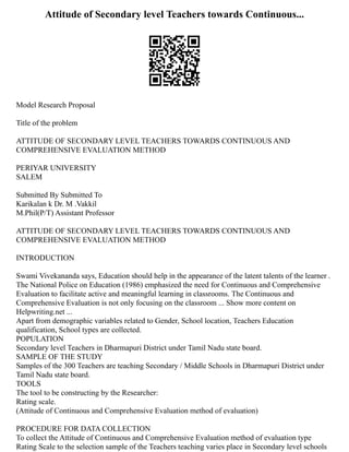 Attitude of Secondary level Teachers towards Continuous...
Model Research Proposal
Title of the problem
ATTITUDE OF SECONDARY LEVEL TEACHERS TOWARDS CONTINUOUS AND
COMPREHENSIVE EVALUATION METHOD
PERIYAR UNIVERSITY
SALEM
Submitted By Submitted To
Karikalan k Dr. M .Vakkil
M.Phil(P/T) Assistant Professor
ATTITUDE OF SECONDARY LEVEL TEACHERS TOWARDS CONTINUOUS AND
COMPREHENSIVE EVALUATION METHOD
INTRODUCTION
Swami Vivekananda says, Education should help in the appearance of the latent talents of the learner .
The National Police on Education (1986) emphasized the need for Continuous and Comprehensive
Evaluation to facilitate active and meaningful learning in classrooms. The Continuous and
Comprehensive Evaluation is not only focusing on the classroom ... Show more content on
Helpwriting.net ...
Apart from demographic variables related to Gender, School location, Teachers Education
qualification, School types are collected.
POPULATION
Secondary level Teachers in Dharmapuri District under Tamil Nadu state board.
SAMPLE OF THE STUDY
Samples of the 300 Teachers are teaching Secondary / Middle Schools in Dharmapuri District under
Tamil Nadu state board.
TOOLS
The tool to be constructing by the Researcher:
Rating scale.
(Attitude of Continuous and Comprehensive Evaluation method of evaluation)
PROCEDURE FOR DATA COLLECTION
To collect the Attitude of Continuous and Comprehensive Evaluation method of evaluation type
Rating Scale to the selection sample of the Teachers teaching varies place in Secondary level schools
 
