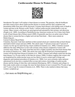 Cardiovascular Disease In Women Essay
Introduction The topic I will explore is heart disease in women. The question, what do healthcare
providers need to know about cardiovascular disease in women and how their symptoms and
presentation differ from men will be discussed. Coronary heart disease is the leading cause of death in
women and men in the Western world. Nearly 1 million cardiovascular related deaths a year are
women. Many women s risk factors go unrecognized and untreated by their primary care physician
(Pregler et al., 2009). According to FamilyDoctor.org, American women are 4 to 6 times more likely
to die of heart disease that of breast cancer (2009). In generally men have an earlier onset of heart
disease than to women but have a higher survival rate from heart ... Show more content on
Helpwriting.net ...
Current Evidence Based Status
Crimmins, Hayward, Ueda Saito and Kim in there journal article give statistical data on heart disease
and death in both women and men (2008). This article states 37 percent of men and 27 percent of
women over the age 65 report having a heart condition (Crimmins et al., 2008). Crimmins research
addresses the many differences in men with coronary artery disease compared to women with
coronary artery disease. The study noted that men have a higher mortality rate from heart disease than
do women (Crimmins et al., 2008). This article also notes that 40 50 percent of postmenopausal
women will develop heart disease (Crimmins et al., 2008). Crimmins and colleges noted men develop
heart disease 5 to 10 years earlier in life than do women ( 2008). Evidence suggests that women who
are hospitalized for cardiovascular issues are less likely to receive certain types of drugs and
diagnostic and treatment procedures (Crimmins et al., 2008). Low socio economic status and poor
educational levels also have a marked effect on men and women s knowledge of cardiovascular
disease and the timing of when they seek treatment (Hemingway, 2007). Crimmins and colleges in
their study results noted, on average, the onset for heart disease in men is around 50 to 70 years of age
and 73 years of age for women (Crimmins et al., 2008). There is also marked evidence that many
women s symptoms go
... Get more on HelpWriting.net ...
 